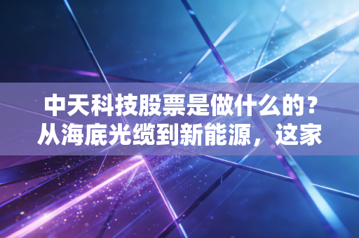中天科技股票是做什么的?从海底光缆到新能源,这家江苏巨头的逆袭与隐忧