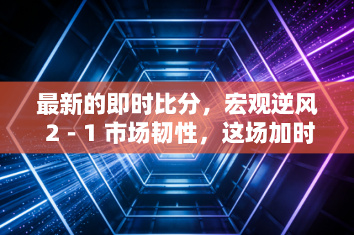 最新的即时比分,宏观逆风 2 - 1 市场韧性,这场加时赛我们还能撑多久?
