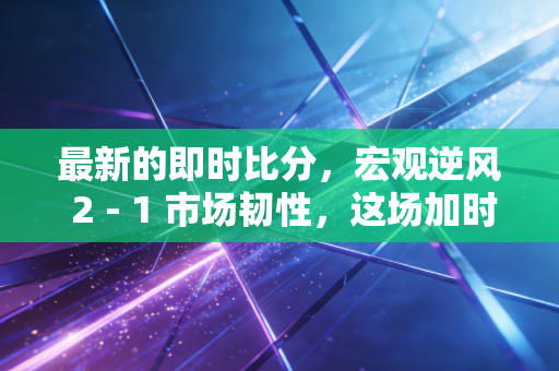 最新的即时比分,宏观逆风 2 - 1 市场韧性,这场加时赛我们还能撑多久?