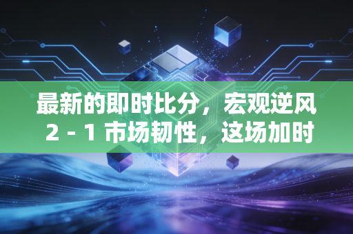 最新的即时比分，宏观逆风 2 - 1 市场韧性，这场加时赛我们还能撑多久？