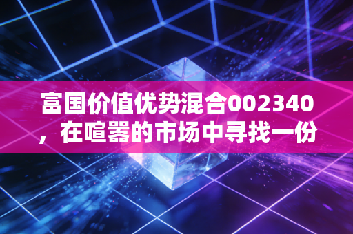 富国价值优势混合002340,在喧嚣的市场中寻找一份安静的力量