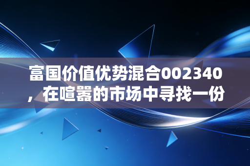富国价值优势混合002340,在喧嚣的市场中寻找一份安静的力量