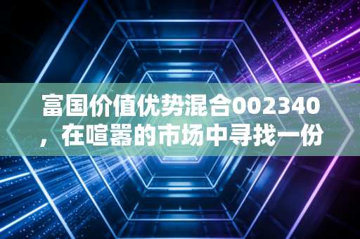 富国价值优势混合002340，在喧嚣的市场中寻找一份安静的力量