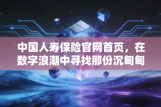 中国人寿保险官网首页,在数字浪潮中寻找那份沉甸甸的国寿承诺