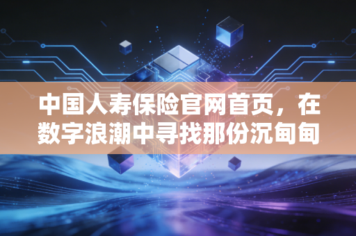 中国人寿保险官网首页,在数字浪潮中寻找那份沉甸甸的国寿承诺
