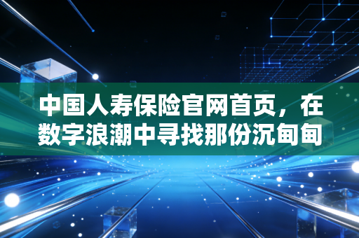 中国人寿保险官网首页，在数字浪潮中寻找那份沉甸甸的国寿承诺