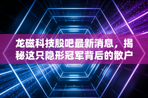 龙磁科技股吧最新消息,揭秘这只隐形冠军背后的散户焦虑与投资机会