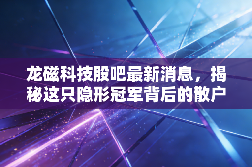 龙磁科技股吧最新消息，揭秘这只隐形冠军背后的散户焦虑与投资机会