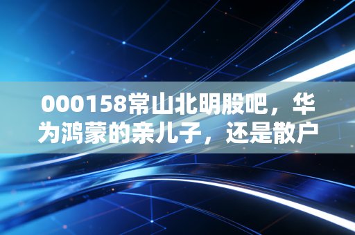 000158常山北明股吧，华为鸿蒙的亲儿子，还是散户情绪的过山车？