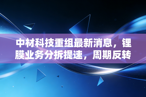 中材科技重组最新消息，锂膜业务分拆提速，周期反转下的中字头成色几何？