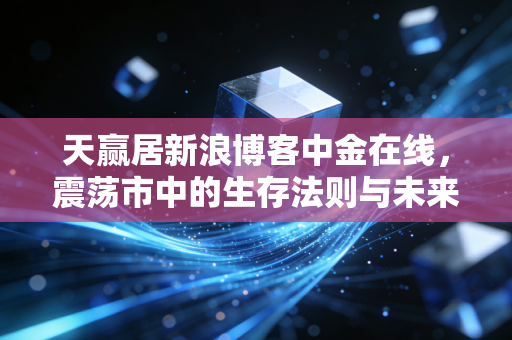 天赢居新浪博客中金在线,震荡市中的生存法则与未来趋势的深度推演