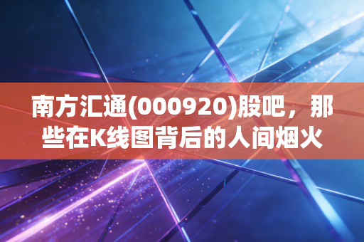 南方汇通(000920)股吧,那些在K线图背后的人间烟火与投资哲学