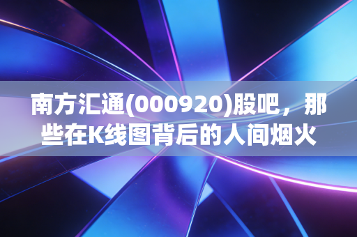 南方汇通(000920)股吧,那些在K线图背后的人间烟火与投资哲学