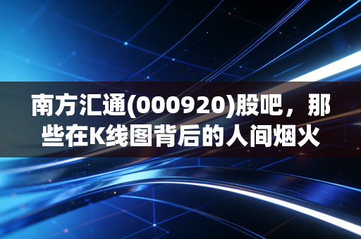 南方汇通(000920)股吧，那些在K线图背后的人间烟火与投资哲学