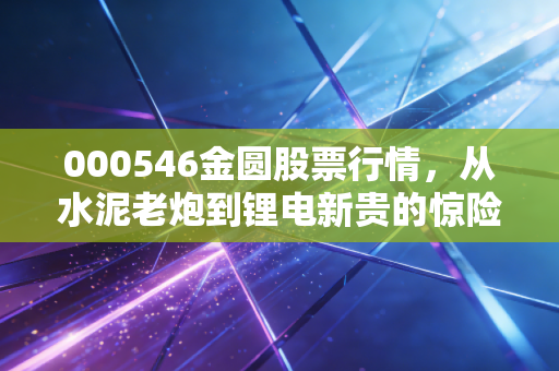 000546金圆股票行情,从水泥老炮到锂电新贵的惊险一跃,这车你敢上吗?