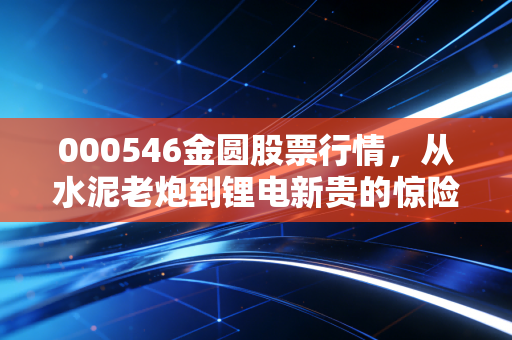 000546金圆股票行情,从水泥老炮到锂电新贵的惊险一跃,这车你敢上吗?