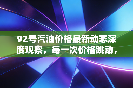 92号汽油价格最新动态深度观察，每一次价格跳动，都是我们生活的晴雨表