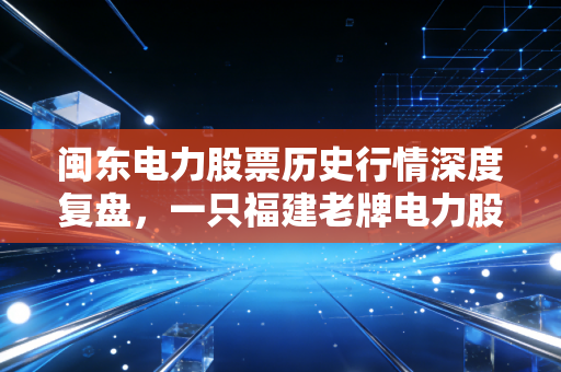 闽东电力股票历史行情深度复盘,一只福建老牌电力股的沉浮录与投资启示