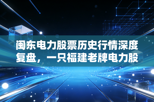 闽东电力股票历史行情深度复盘，一只福建老牌电力股的沉浮录与投资启示