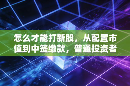 怎么才能打新股，从配置市值到中签缴款，普通投资者的彩票实战全攻略
