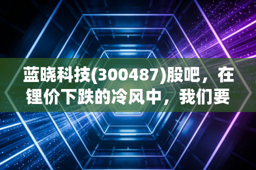 蓝晓科技(300487)股吧,在锂价下跌的冷风中,我们要如何守住这只技术硬核的寂寞?
