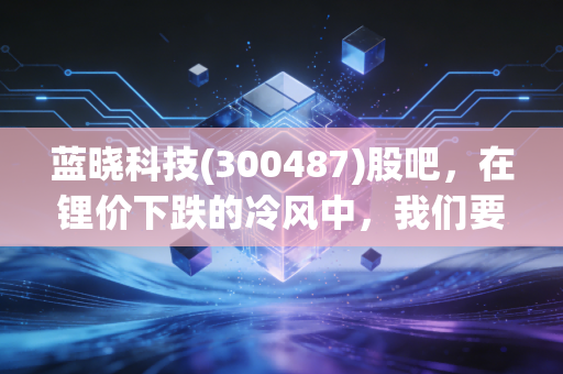 蓝晓科技(300487)股吧,在锂价下跌的冷风中,我们要如何守住这只技术硬核的寂寞?