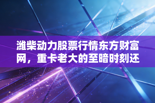 潍柴动力股票行情东方财富网,重卡老大的至暗时刻还是黄金坑?深度解析与投资思考
