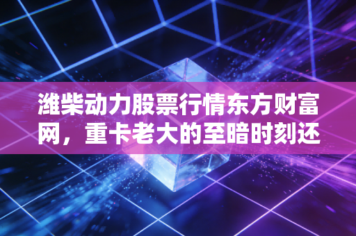 潍柴动力股票行情东方财富网,重卡老大的至暗时刻还是黄金坑?深度解析与投资思考