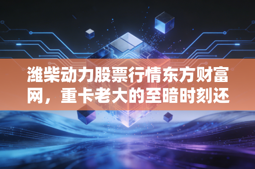 潍柴动力股票行情东方财富网，重卡老大的至暗时刻还是黄金坑？深度解析与投资思考