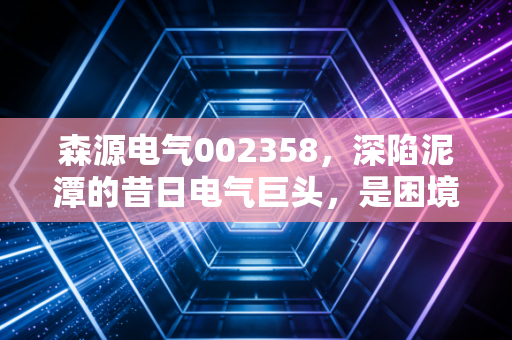 森源电气002358,深陷泥潭的昔日电气巨头,是困境反转的黄金坑还是价值毁灭的无底洞?