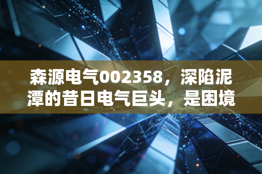 森源电气002358，深陷泥潭的昔日电气巨头，是困境反转的黄金坑还是价值毁灭的无底洞？