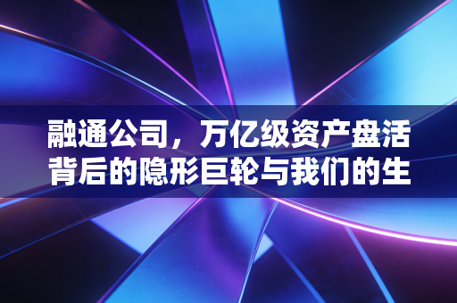 融通公司，万亿级资产盘活背后的隐形巨轮与我们的生活