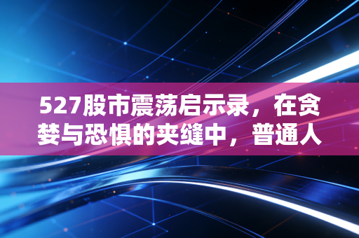 527股市震荡启示录,在贪婪与恐惧的夹缝中,普通人该如何守住财富?
