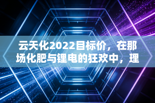 云天化2022目标价,在那场化肥与锂电的狂欢中,理性还能剩下多少?