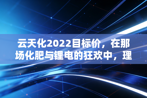 云天化2022目标价,在那场化肥与锂电的狂欢中,理性还能剩下多少?