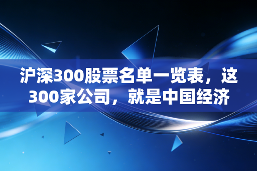 沪深300股票名单一览表，这300家公司，就是中国经济的基本盘