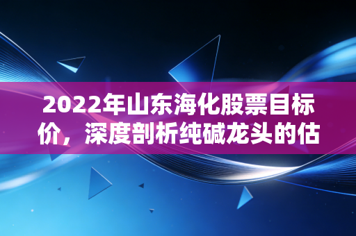 2022年山东海化股票目标价,深度剖析纯碱龙头的估值修复,看高至12元并非痴人说梦