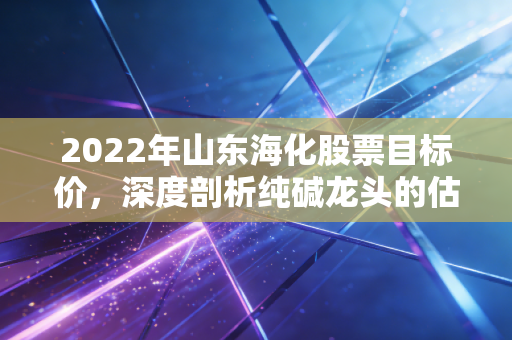 2022年山东海化股票目标价，深度剖析纯碱龙头的估值修复，看高至12元并非痴人说梦