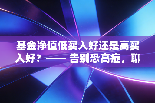 基金净值低买入好还是高买入好?—— 告别恐高症,聊聊那些被误读的净值真相