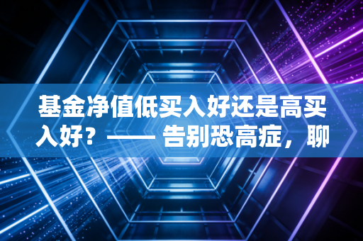 基金净值低买入好还是高买入好?—— 告别恐高症,聊聊那些被误读的净值真相
