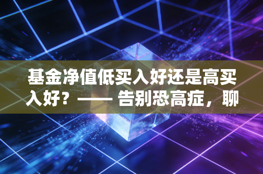 基金净值低买入好还是高买入好？—— 告别恐高症，聊聊那些被误读的净值真相