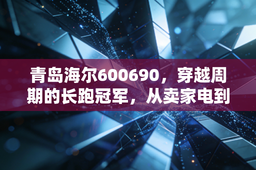 青岛海尔600690,穿越周期的长跑冠军,从卖家电到造生态的蜕变之路