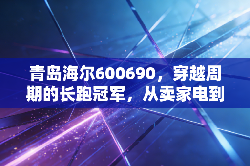 青岛海尔600690,穿越周期的长跑冠军,从卖家电到造生态的蜕变之路