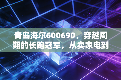 青岛海尔600690，穿越周期的长跑冠军，从卖家电到造生态的蜕变之路