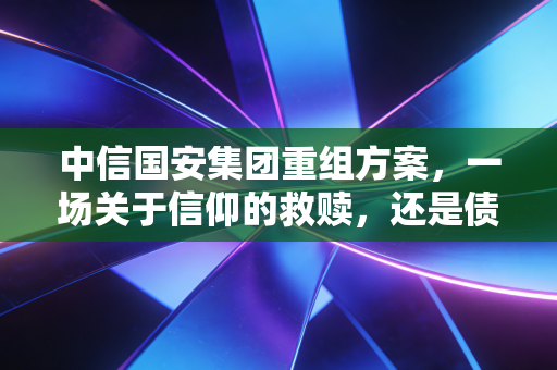 中信国安集团重组方案,一场关于信仰的救赎,还是债权人的无奈妥协?