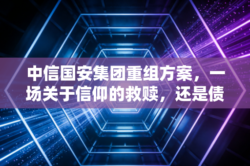 中信国安集团重组方案，一场关于信仰的救赎，还是债权人的无奈妥协？