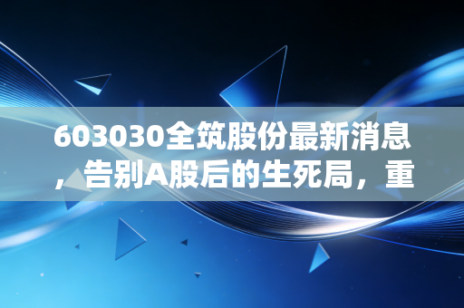 603030全筑股份最新消息,告别A股后的生死局,重整能否让这家装修巨头起死回生?