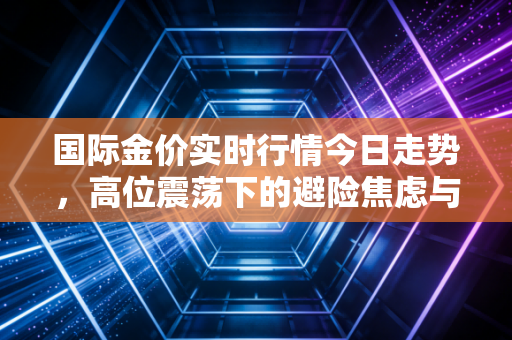 国际金价实时行情今日走势,高位震荡下的避险焦虑与黄金投资的冷思考