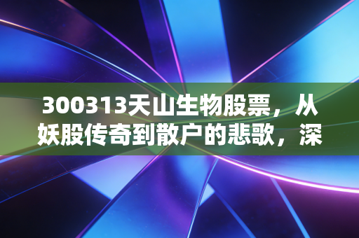 300313天山生物股票，从妖股传奇到散户的悲歌，深度解析这场资本游戏的残酷真相