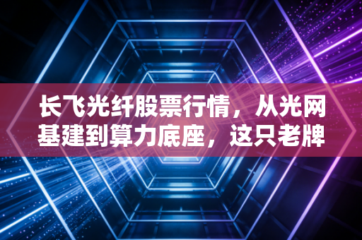 长飞光纤股票行情,从光网基建到算力底座,这只老牌龙头能否穿越周期?